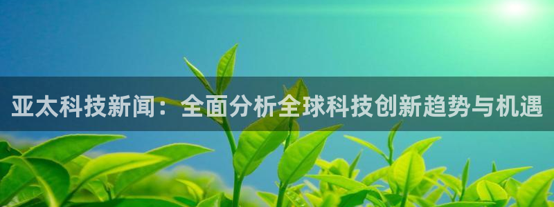 亚太科技新闻：全面分析全球科技创新趋势与机遇